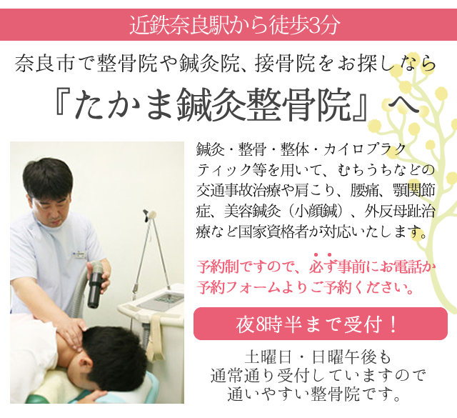 奈良市で整骨院や鍼灸院、接骨院をお探しなら
近鉄奈良駅から徒歩3分の『たかま鍼灸整骨院』へお越しください。

受付は夜8時半まで、土曜・日曜午後も通常通り受付していますので
通いやすい整骨院です。

鍼灸・整骨・整体・カイロプラクティック等を用いて、むちうちなどの交通事故治療や肩こり、腰痛、顎関節症、美容鍼灸（小顔鍼）、外反母趾治療など国家資格者が対応いたします。
予約制ですので、必ず事前にお電話か予約フォームよりご予約ください。
0742-27-4669
